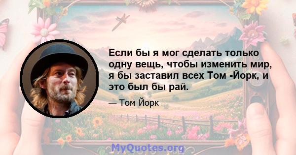 Если бы я мог сделать только одну вещь, чтобы изменить мир, я бы заставил всех Том -Йорк, и это был бы рай.