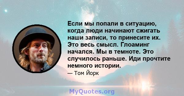 Если мы попали в ситуацию, когда люди начинают сжигать наши записи, то принесите их. Это весь смысл. Глоаминг начался. Мы в темноте. Это случилось раньше. Иди прочтите немного истории.