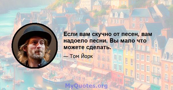 Если вам скучно от песен, вам надоело песни. Вы мало что можете сделать.