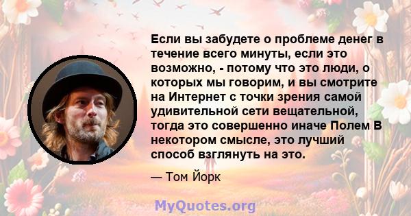 Если вы забудете о проблеме денег в течение всего минуты, если это возможно, - потому что это люди, о которых мы говорим, и вы смотрите на Интернет с точки зрения самой удивительной сети вещательной, тогда это