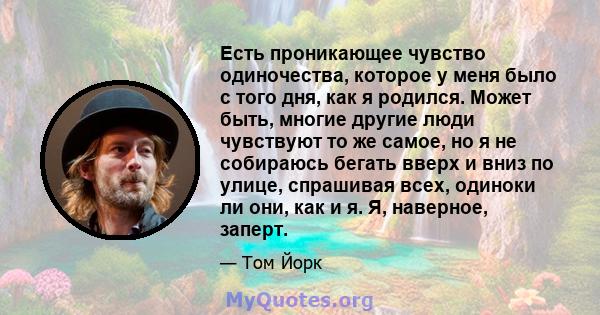 Есть проникающее чувство одиночества, которое у меня было с того дня, как я родился. Может быть, многие другие люди чувствуют то же самое, но я не собираюсь бегать вверх и вниз по улице, спрашивая всех, одиноки ли они,