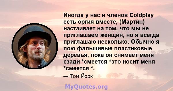 Иногда у нас и членов Coldplay есть оргия вместе, (Мартин) настаивает на том, что мы не приглашаем женщин, но я всегда приглашаю несколько. Обычно я пою фальшивые пластиковые деревья, пока он снимает меня сзади *смеется 