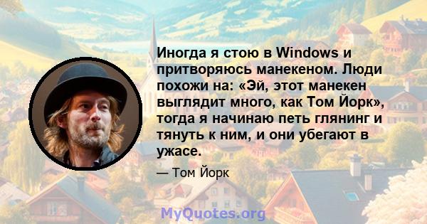 Иногда я стою в Windows и притворяюсь манекеном. Люди похожи на: «Эй, этот манекен выглядит много, как Том Йорк», тогда я начинаю петь глянинг и тянуть к ним, и они убегают в ужасе.