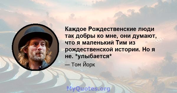 Каждое Рождественские люди так добры ко мне, они думают, что я маленький Тим из рождественской истории. Но я не. *улыбается*