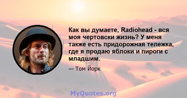 Как вы думаете, Radiohead - вся моя чертовски жизнь? У меня также есть придорожная тележка, где я продаю яблоки и пироги с младшим.