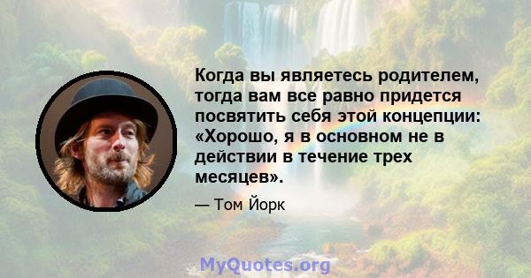 Когда вы являетесь родителем, тогда вам все равно придется посвятить себя этой концепции: «Хорошо, я в основном не в действии в течение трех месяцев».