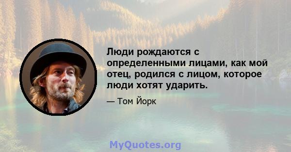 Люди рождаются с определенными лицами, как мой отец, родился с лицом, которое люди хотят ударить.