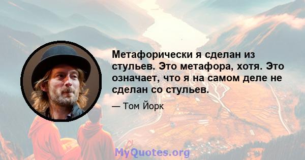 Метафорически я сделан из стульев. Это метафора, хотя. Это означает, что я на самом деле не сделан со стульев.