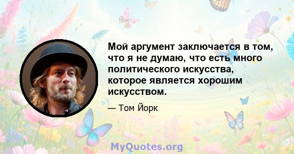 Мой аргумент заключается в том, что я не думаю, что есть много политического искусства, которое является хорошим искусством.