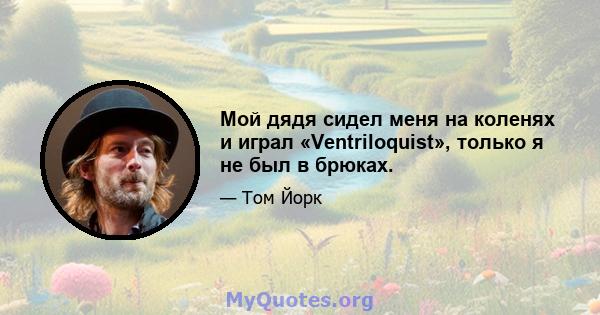 Мой дядя сидел меня на коленях и играл «Ventriloquist», только я не был в брюках.