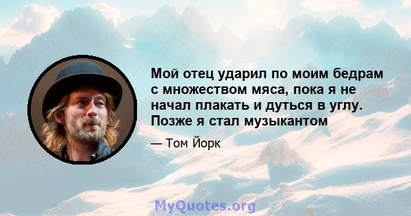 Мой отец ударил по моим бедрам с множеством мяса, пока я не начал плакать и дуться в углу. Позже я стал музыкантом