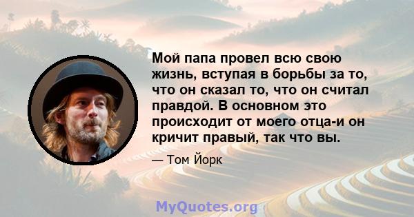 Мой папа провел всю свою жизнь, вступая в борьбы за то, что он сказал то, что он считал правдой. В основном это происходит от моего отца-и он кричит правый, так что вы.