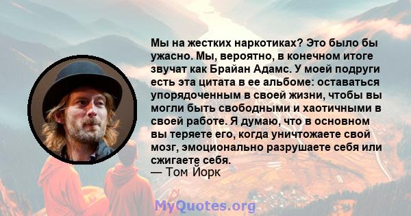 Мы на жестких наркотиках? Это было бы ужасно. Мы, вероятно, в конечном итоге звучат как Брайан Адамс. У моей подруги есть эта цитата в ее альбоме: оставаться упорядоченным в своей жизни, чтобы вы могли быть свободными и 