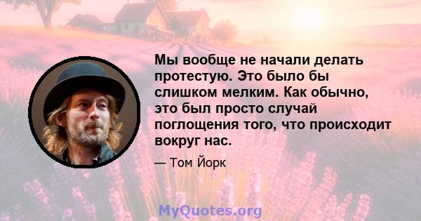 Мы вообще не начали делать протестую. Это было бы слишком мелким. Как обычно, это был просто случай поглощения того, что происходит вокруг нас.