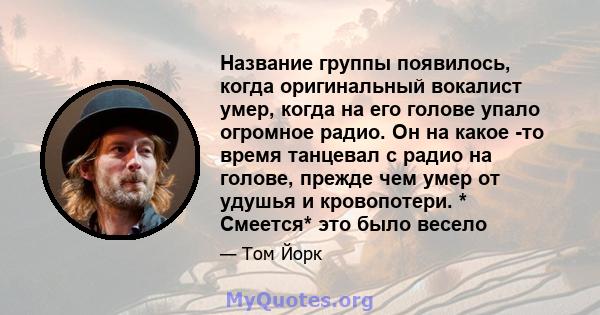 Название группы появилось, когда оригинальный вокалист умер, когда на его голове упало огромное радио. Он на какое -то время танцевал с радио на голове, прежде чем умер от удушья и кровопотери. * Смеется* это было весело