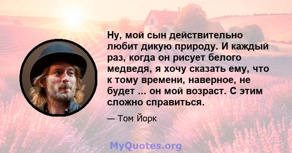 Ну, мой сын действительно любит дикую природу. И каждый раз, когда он рисует белого медведя, я хочу сказать ему, что к тому времени, наверное, не будет ... он мой возраст. С этим сложно справиться.