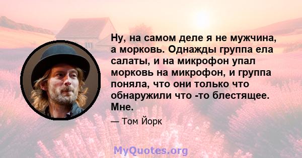 Ну, на самом деле я не мужчина, а морковь. Однажды группа ела салаты, и на микрофон упал морковь на микрофон, и группа поняла, что они только что обнаружили что -то блестящее. Мне.