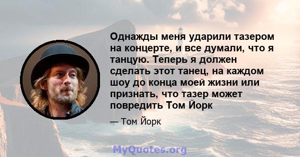 Однажды меня ударили тазером на концерте, и все думали, что я танцую. Теперь я должен сделать этот танец, на каждом шоу до конца моей жизни или признать, что тазер может повредить Том Йорк