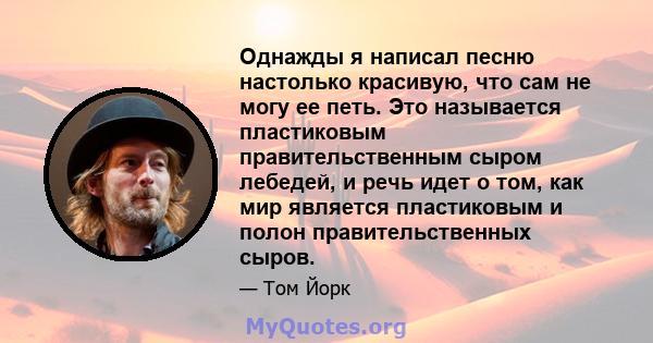 Однажды я написал песню настолько красивую, что сам не могу ее петь. Это называется пластиковым правительственным сыром лебедей, и речь идет о том, как мир является пластиковым и полон правительственных сыров.