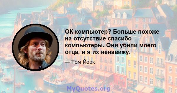 ОК компьютер? Больше похоже на отсутствие спасибо компьютеры. Они убили моего отца, и я их ненавижу.