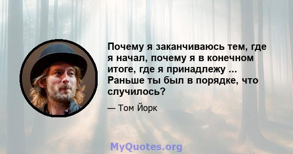 Почему я заканчиваюсь тем, где я начал, почему я в конечном итоге, где я принадлежу ... Раньше ты был в порядке, что случилось?