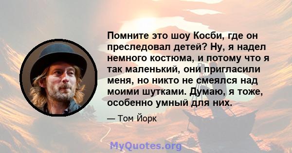 Помните это шоу Косби, где он преследовал детей? Ну, я надел немного костюма, и потому что я так маленький, они пригласили меня, но никто не смеялся над моими шутками. Думаю, я тоже, особенно умный для них.