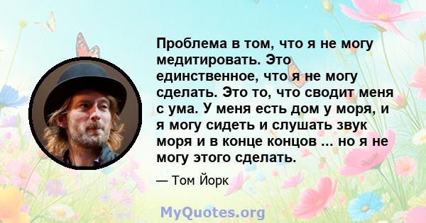 Проблема в том, что я не могу медитировать. Это единственное, что я не могу сделать. Это то, что сводит меня с ума. У меня есть дом у моря, и я могу сидеть и слушать звук моря и в конце концов ... но я не могу этого