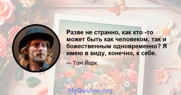 Разве не странно, как кто -то может быть как человеком, так и божественным одновременно? Я имею в виду, конечно, к себе.