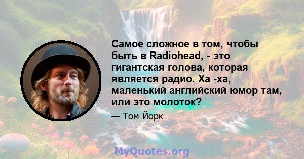 Самое сложное в том, чтобы быть в Radiohead, - это гигантская голова, которая является радио. Ха -ха, маленький английский юмор там, или это молоток?