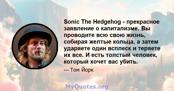 Sonic The Hedgehog - прекрасное заявление о капитализме. Вы проводите всю свою жизнь, собирая желтые кольца, а затем ударяете один всплеск и теряете их все. И есть толстый человек, который хочет вас убить.