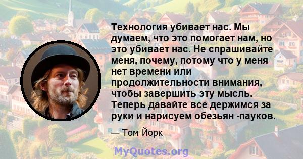 Технология убивает нас. Мы думаем, что это помогает нам, но это убивает нас. Не спрашивайте меня, почему, потому что у меня нет времени или продолжительности внимания, чтобы завершить эту мысль. Теперь давайте все