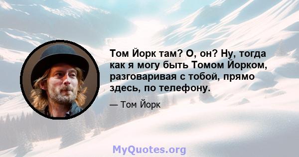 Том Йорк там? О, он? Ну, тогда как я могу быть Томом Йорком, разговаривая с тобой, прямо здесь, по телефону.