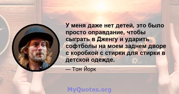 У меня даже нет детей, это было просто оправдание, чтобы сыграть в Дженгу и ударить софтболы на моем заднем дворе с коробкой с стирки для стирки в детской одежде.