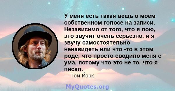 У меня есть такая вещь о моем собственном голосе на записи. Независимо от того, что я пою, это звучит очень серьезно, и я звучу самостоятельно ненавидеть или что -то в этом роде, что просто сводило меня с ума, потому