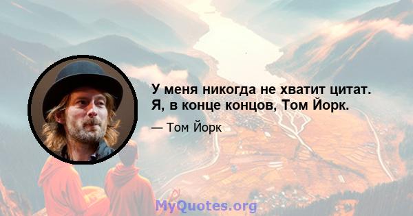 У меня никогда не хватит цитат. Я, в конце концов, Том Йорк.