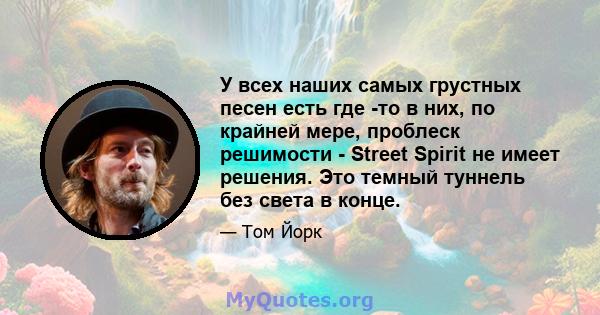 У всех наших самых грустных песен есть где -то в них, по крайней мере, проблеск решимости - Street Spirit не имеет решения. Это темный туннель без света в конце.