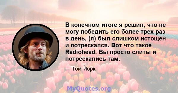 В конечном итоге я решил, что не могу победить его более трех раз в день, (я) был слишком истощен и потрескался. Вот что такое Radiohead. Вы просто слиты и потрескались там.