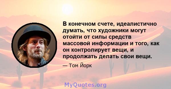 В конечном счете, идеалистично думать, что художники могут отойти от силы средств массовой информации и того, как он контролирует вещи, и продолжать делать свои вещи.