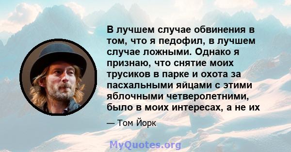 В лучшем случае обвинения в том, что я педофил, в лучшем случае ложными. Однако я признаю, что снятие моих трусиков в парке и охота за пасхальными яйцами с этими яблочными четверолетними, было в моих интересах, а не их