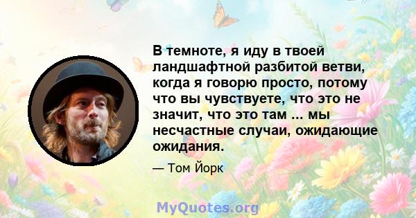 В темноте, я иду в твоей ландшафтной разбитой ветви, когда я говорю просто, потому что вы чувствуете, что это не значит, что это там ... мы несчастные случаи, ожидающие ожидания.