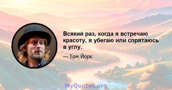 Всякий раз, когда я встречаю красоту, я убегаю или спрятаюсь в углу.