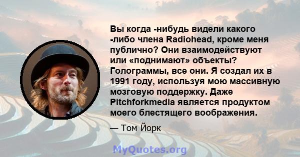 Вы когда -нибудь видели какого -либо члена Radiohead, кроме меня публично? Они взаимодействуют или «поднимают» объекты? Голограммы, все они. Я создал их в 1991 году, используя мою массивную мозговую поддержку. Даже