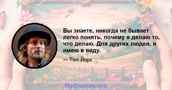 Вы знаете, никогда не бывает легко понять, почему я делаю то, что делаю. Для других людей, я имею в виду.