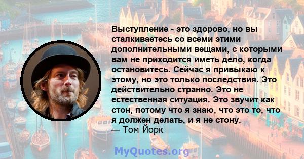 Выступление - это здорово, но вы сталкиваетесь со всеми этими дополнительными вещами, с которыми вам не приходится иметь дело, когда остановитесь. Сейчас я привыкаю к ​​этому, но это только последствия. Это