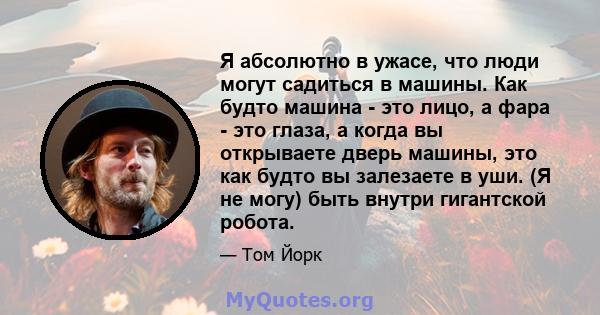 Я абсолютно в ужасе, что люди могут садиться в машины. Как будто машина - это лицо, а фара - это глаза, а когда вы открываете дверь машины, это как будто вы залезаете в уши. (Я не могу) быть внутри гигантской робота.