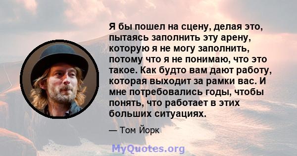 Я бы пошел на сцену, делая это, пытаясь заполнить эту арену, которую я не могу заполнить, потому что я не понимаю, что это такое. Как будто вам дают работу, которая выходит за рамки вас. И мне потребовались годы, чтобы