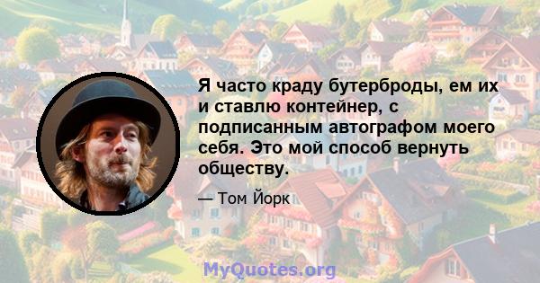 Я часто краду бутерброды, ем их и ставлю контейнер, с подписанным автографом моего себя. Это мой способ вернуть обществу.