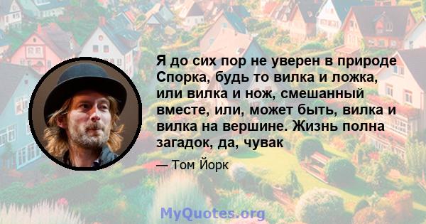 Я до сих пор не уверен в природе Спорка, будь то вилка и ложка, или вилка и нож, смешанный вместе, или, может быть, вилка и вилка на вершине. Жизнь полна загадок, да, чувак