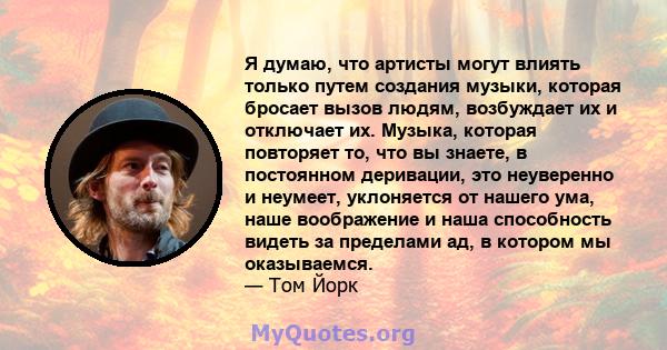 Я думаю, что артисты могут влиять только путем создания музыки, которая бросает вызов людям, возбуждает их и отключает их. Музыка, которая повторяет то, что вы знаете, в постоянном деривации, это неуверенно и неумеет,