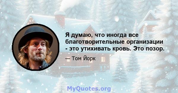 Я думаю, что иногда все благотворительные организации - это утихивать кровь. Это позор.